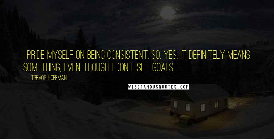Trevor Hoffman Quotes: I pride myself on being consistent. So, yes, it definitely means something, even though I don't set goals.