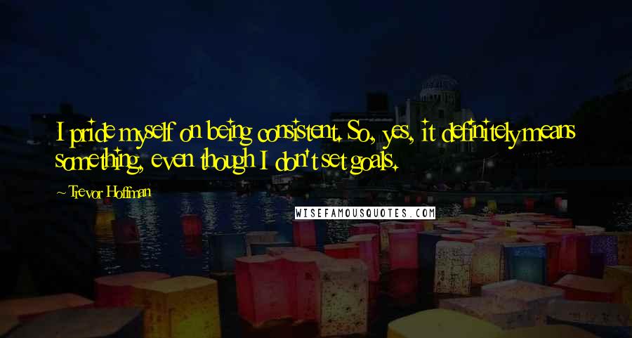 Trevor Hoffman Quotes: I pride myself on being consistent. So, yes, it definitely means something, even though I don't set goals.