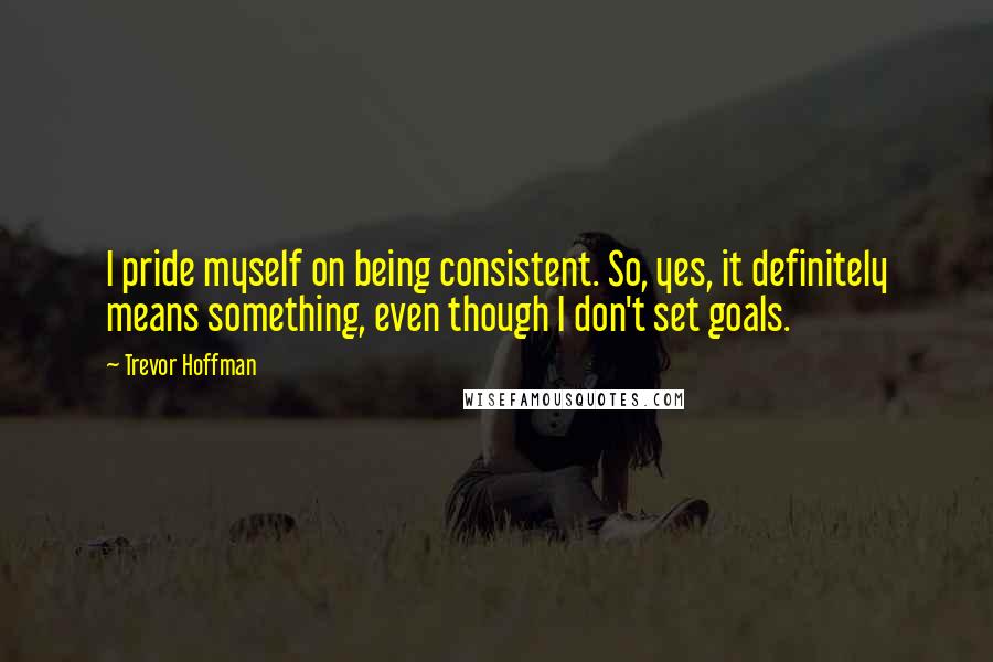 Trevor Hoffman Quotes: I pride myself on being consistent. So, yes, it definitely means something, even though I don't set goals.