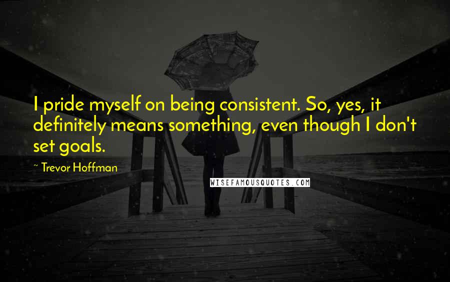 Trevor Hoffman Quotes: I pride myself on being consistent. So, yes, it definitely means something, even though I don't set goals.