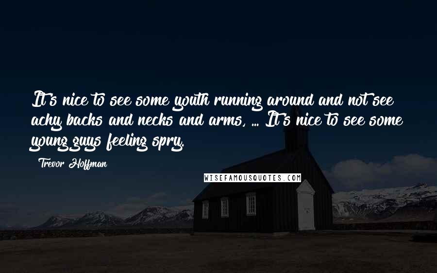 Trevor Hoffman Quotes: It's nice to see some youth running around and not see achy backs and necks and arms, ... It's nice to see some young guys feeling spry.