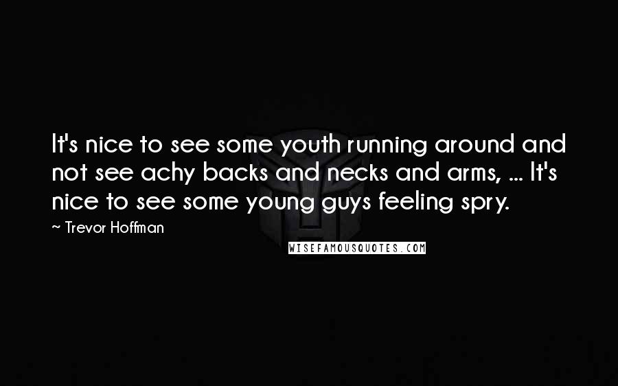 Trevor Hoffman Quotes: It's nice to see some youth running around and not see achy backs and necks and arms, ... It's nice to see some young guys feeling spry.