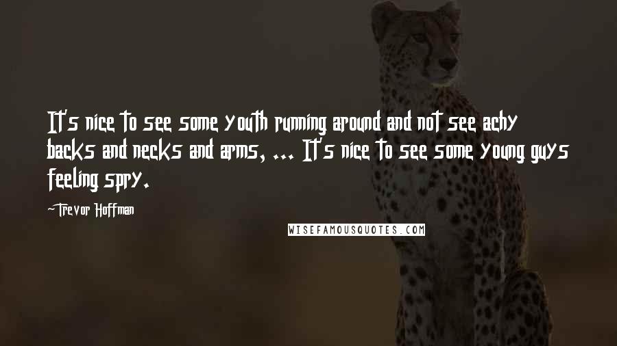 Trevor Hoffman Quotes: It's nice to see some youth running around and not see achy backs and necks and arms, ... It's nice to see some young guys feeling spry.