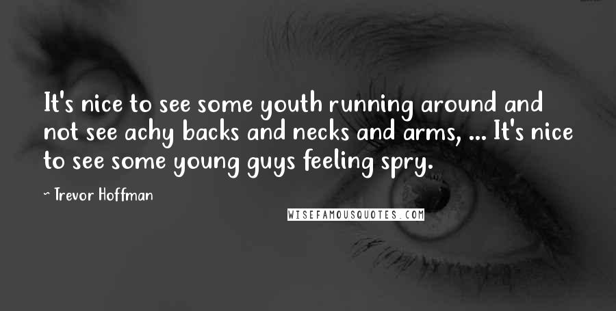 Trevor Hoffman Quotes: It's nice to see some youth running around and not see achy backs and necks and arms, ... It's nice to see some young guys feeling spry.