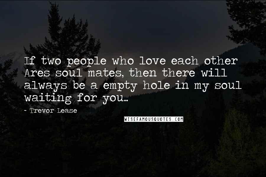 Trevor Lease Quotes: If two people who love each other Ares soul mates, then there will always be a empty hole in my soul waiting for you..