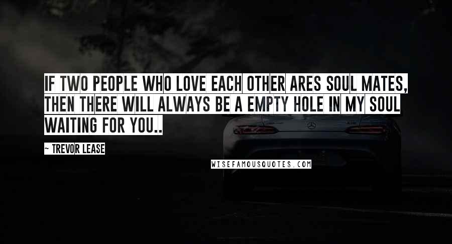 Trevor Lease Quotes: If two people who love each other Ares soul mates, then there will always be a empty hole in my soul waiting for you..