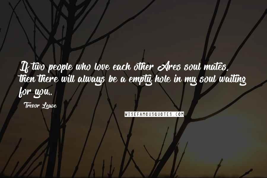 Trevor Lease Quotes: If two people who love each other Ares soul mates, then there will always be a empty hole in my soul waiting for you..