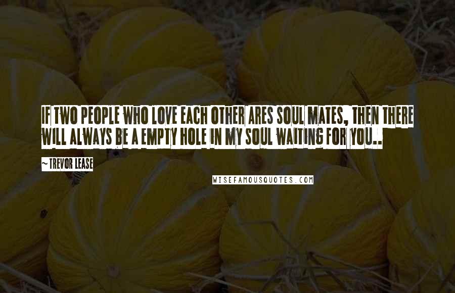 Trevor Lease Quotes: If two people who love each other Ares soul mates, then there will always be a empty hole in my soul waiting for you..