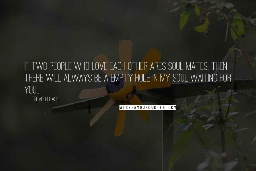 Trevor Lease Quotes: If two people who love each other Ares soul mates, then there will always be a empty hole in my soul waiting for you..