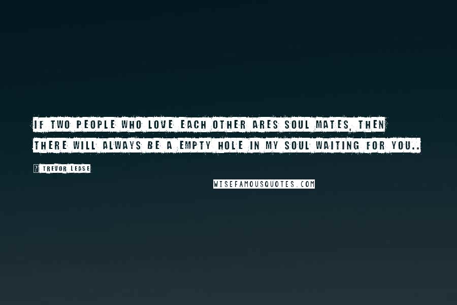 Trevor Lease Quotes: If two people who love each other Ares soul mates, then there will always be a empty hole in my soul waiting for you..