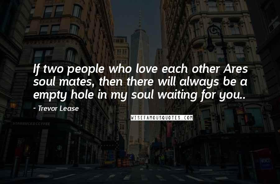 Trevor Lease Quotes: If two people who love each other Ares soul mates, then there will always be a empty hole in my soul waiting for you..