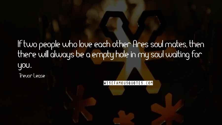 Trevor Lease Quotes: If two people who love each other Ares soul mates, then there will always be a empty hole in my soul waiting for you..