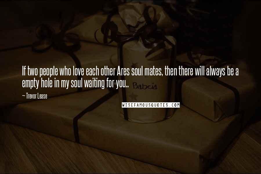 Trevor Lease Quotes: If two people who love each other Ares soul mates, then there will always be a empty hole in my soul waiting for you..