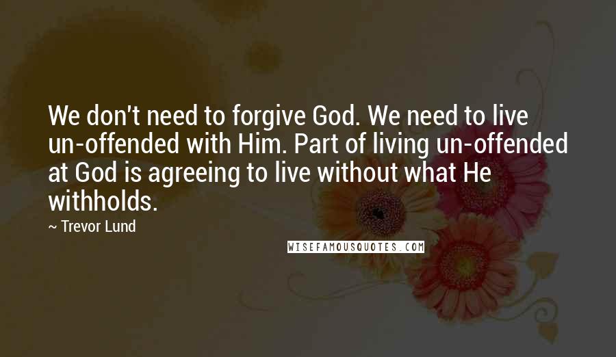 Trevor Lund Quotes: We don't need to forgive God. We need to live un-offended with Him. Part of living un-offended at God is agreeing to live without what He withholds.