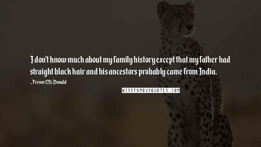 Trevor McDonald Quotes: I don't know much about my family history except that my father had straight black hair and his ancestors probably came from India.