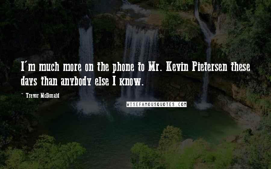 Trevor McDonald Quotes: I'm much more on the phone to Mr. Kevin Pietersen these days than anybody else I know.