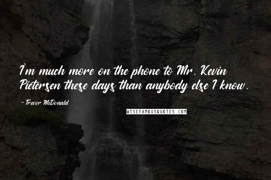 Trevor McDonald Quotes: I'm much more on the phone to Mr. Kevin Pietersen these days than anybody else I know.