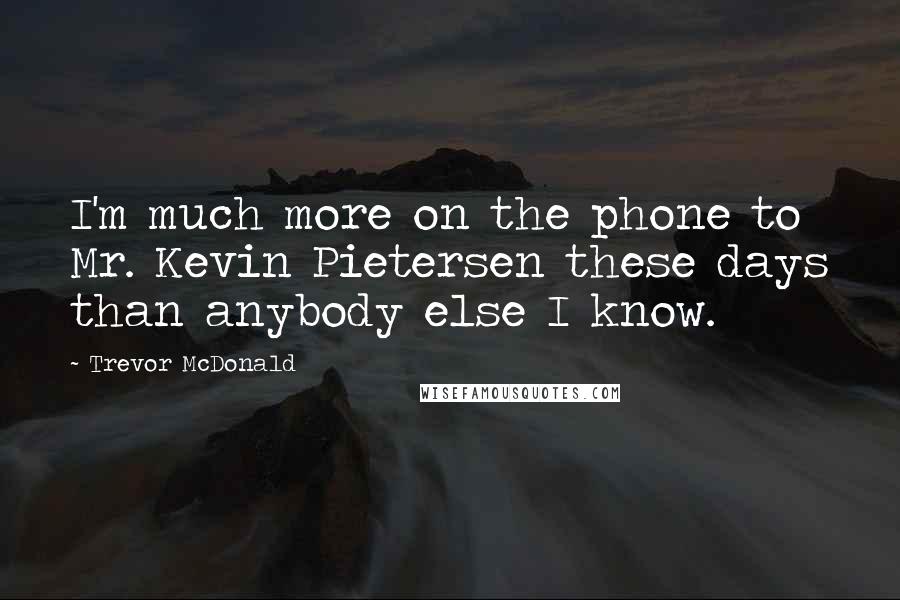 Trevor McDonald Quotes: I'm much more on the phone to Mr. Kevin Pietersen these days than anybody else I know.