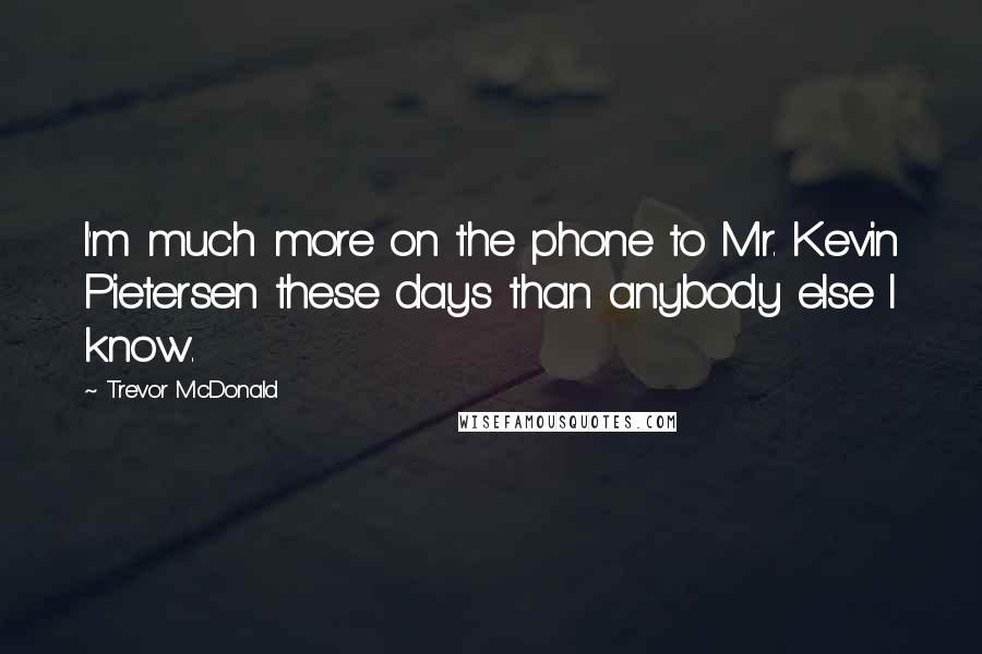 Trevor McDonald Quotes: I'm much more on the phone to Mr. Kevin Pietersen these days than anybody else I know.