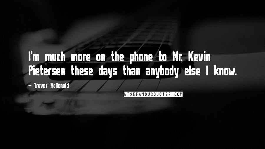 Trevor McDonald Quotes: I'm much more on the phone to Mr. Kevin Pietersen these days than anybody else I know.