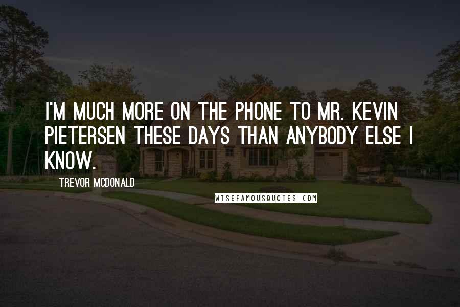 Trevor McDonald Quotes: I'm much more on the phone to Mr. Kevin Pietersen these days than anybody else I know.