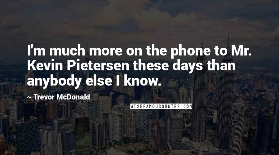 Trevor McDonald Quotes: I'm much more on the phone to Mr. Kevin Pietersen these days than anybody else I know.