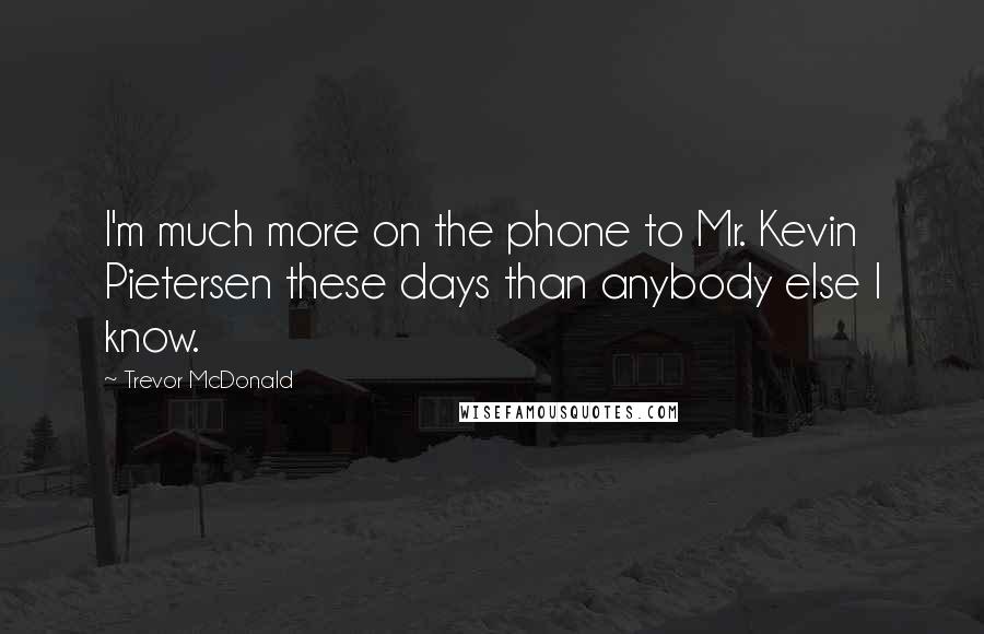 Trevor McDonald Quotes: I'm much more on the phone to Mr. Kevin Pietersen these days than anybody else I know.