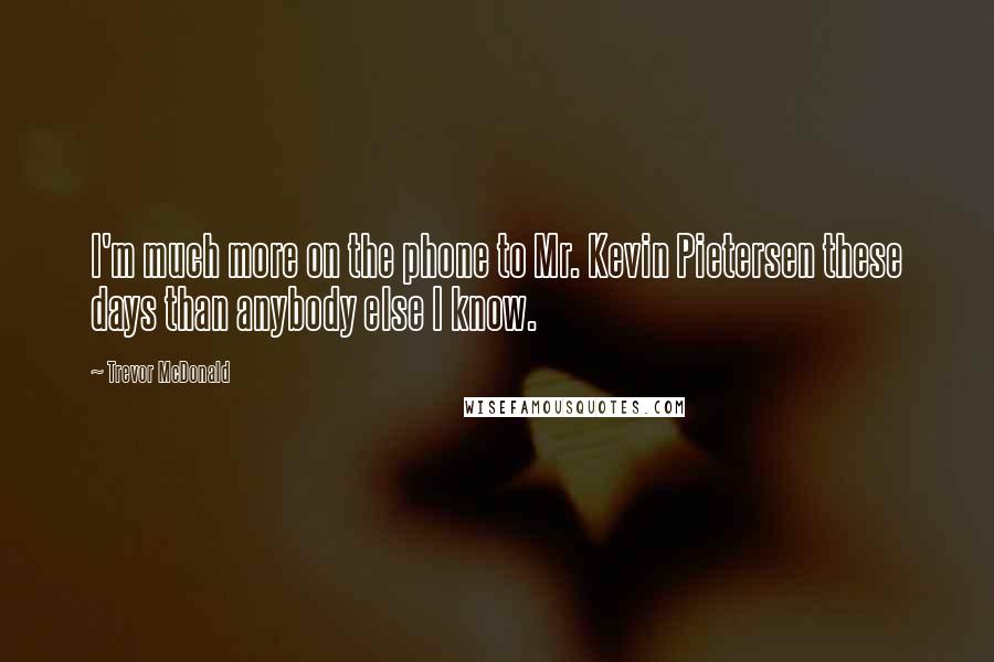 Trevor McDonald Quotes: I'm much more on the phone to Mr. Kevin Pietersen these days than anybody else I know.