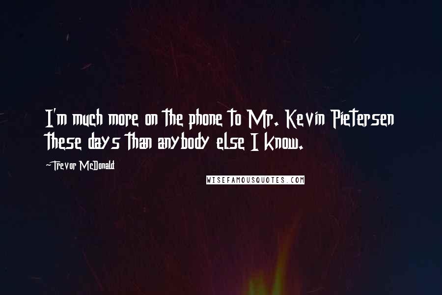 Trevor McDonald Quotes: I'm much more on the phone to Mr. Kevin Pietersen these days than anybody else I know.