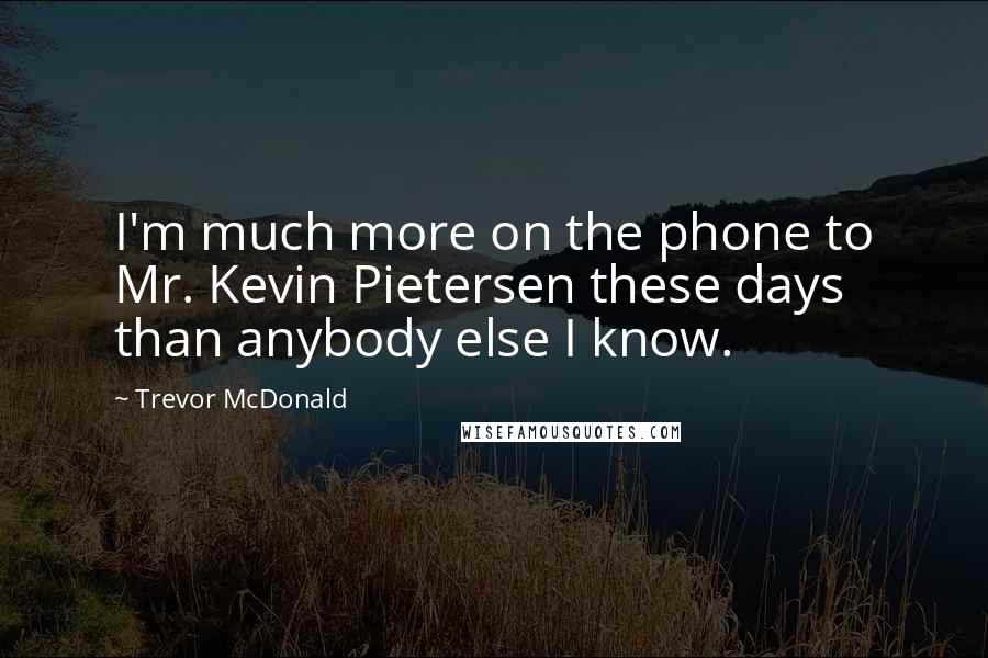 Trevor McDonald Quotes: I'm much more on the phone to Mr. Kevin Pietersen these days than anybody else I know.