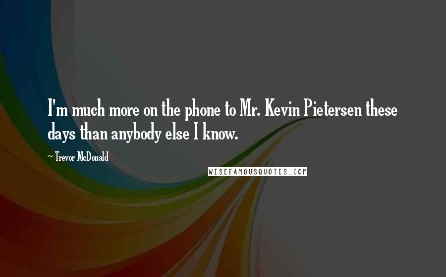 Trevor McDonald Quotes: I'm much more on the phone to Mr. Kevin Pietersen these days than anybody else I know.