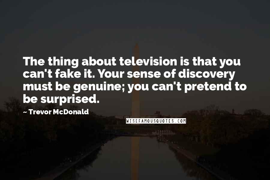 Trevor McDonald Quotes: The thing about television is that you can't fake it. Your sense of discovery must be genuine; you can't pretend to be surprised.