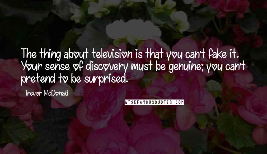 Trevor McDonald Quotes: The thing about television is that you can't fake it. Your sense of discovery must be genuine; you can't pretend to be surprised.