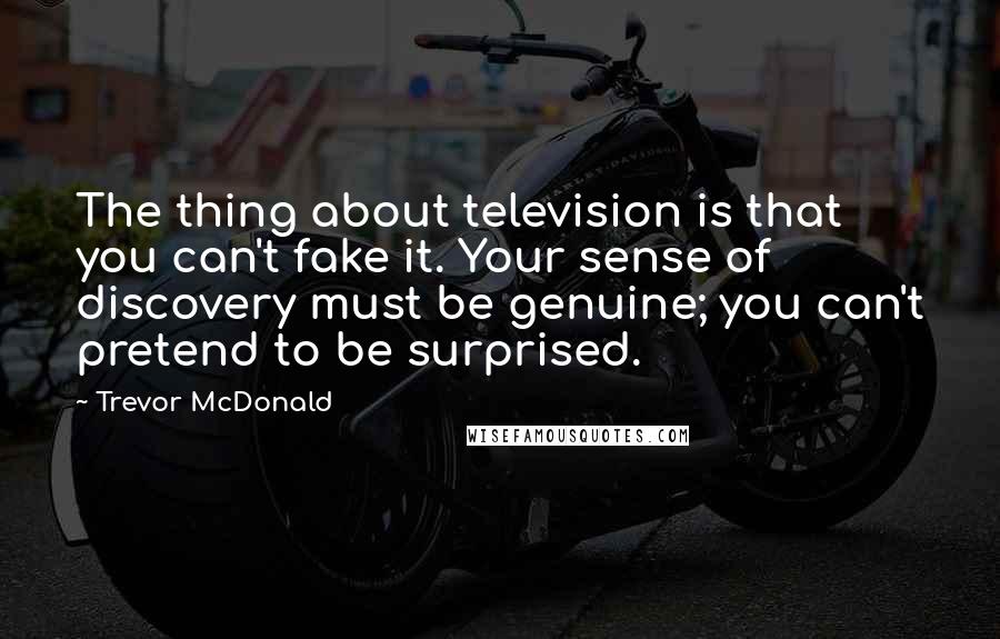 Trevor McDonald Quotes: The thing about television is that you can't fake it. Your sense of discovery must be genuine; you can't pretend to be surprised.