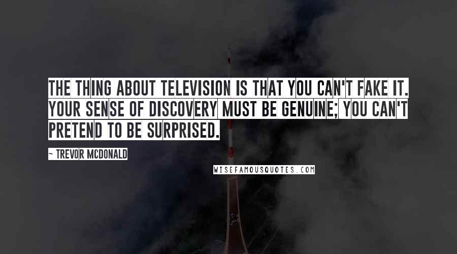 Trevor McDonald Quotes: The thing about television is that you can't fake it. Your sense of discovery must be genuine; you can't pretend to be surprised.