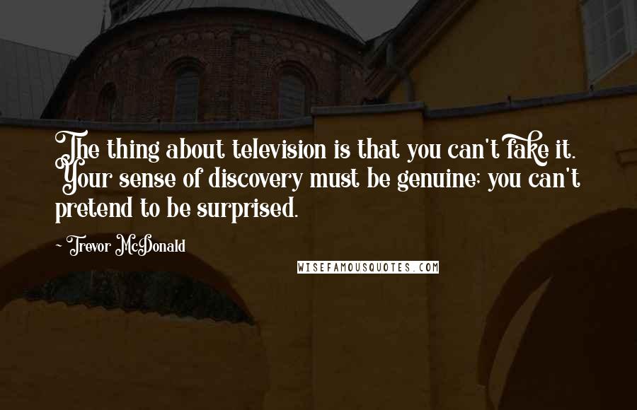 Trevor McDonald Quotes: The thing about television is that you can't fake it. Your sense of discovery must be genuine; you can't pretend to be surprised.