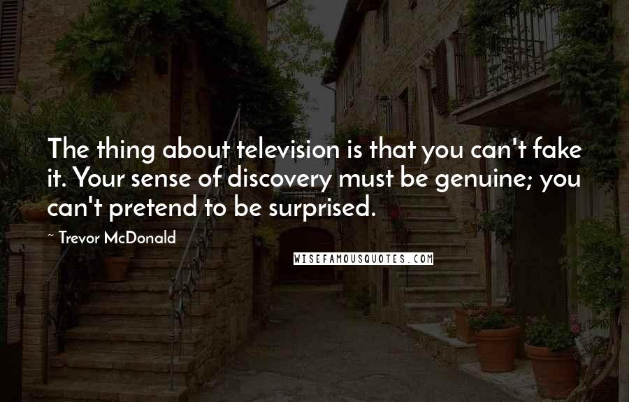 Trevor McDonald Quotes: The thing about television is that you can't fake it. Your sense of discovery must be genuine; you can't pretend to be surprised.