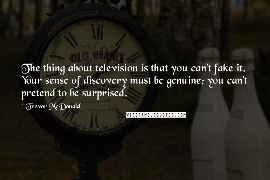 Trevor McDonald Quotes: The thing about television is that you can't fake it. Your sense of discovery must be genuine; you can't pretend to be surprised.