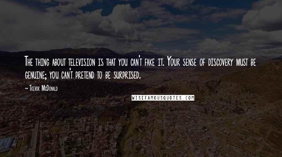 Trevor McDonald Quotes: The thing about television is that you can't fake it. Your sense of discovery must be genuine; you can't pretend to be surprised.