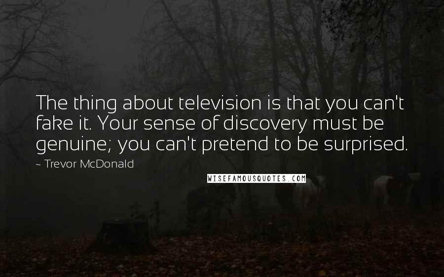 Trevor McDonald Quotes: The thing about television is that you can't fake it. Your sense of discovery must be genuine; you can't pretend to be surprised.