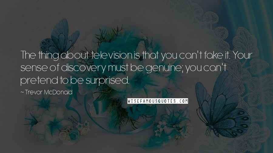 Trevor McDonald Quotes: The thing about television is that you can't fake it. Your sense of discovery must be genuine; you can't pretend to be surprised.