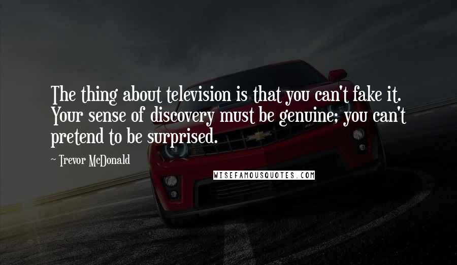 Trevor McDonald Quotes: The thing about television is that you can't fake it. Your sense of discovery must be genuine; you can't pretend to be surprised.