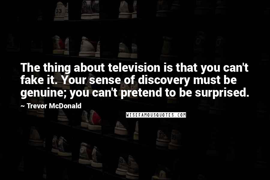 Trevor McDonald Quotes: The thing about television is that you can't fake it. Your sense of discovery must be genuine; you can't pretend to be surprised.