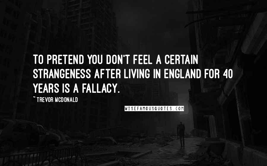 Trevor McDonald Quotes: To pretend you don't feel a certain strangeness after living in England for 40 years is a fallacy.