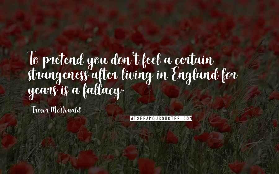 Trevor McDonald Quotes: To pretend you don't feel a certain strangeness after living in England for 40 years is a fallacy.