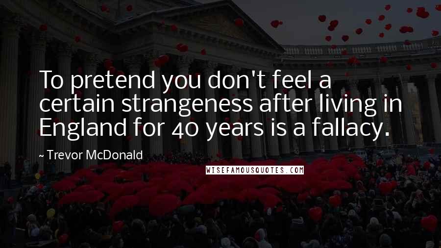 Trevor McDonald Quotes: To pretend you don't feel a certain strangeness after living in England for 40 years is a fallacy.