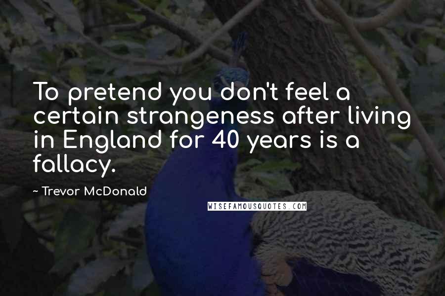 Trevor McDonald Quotes: To pretend you don't feel a certain strangeness after living in England for 40 years is a fallacy.