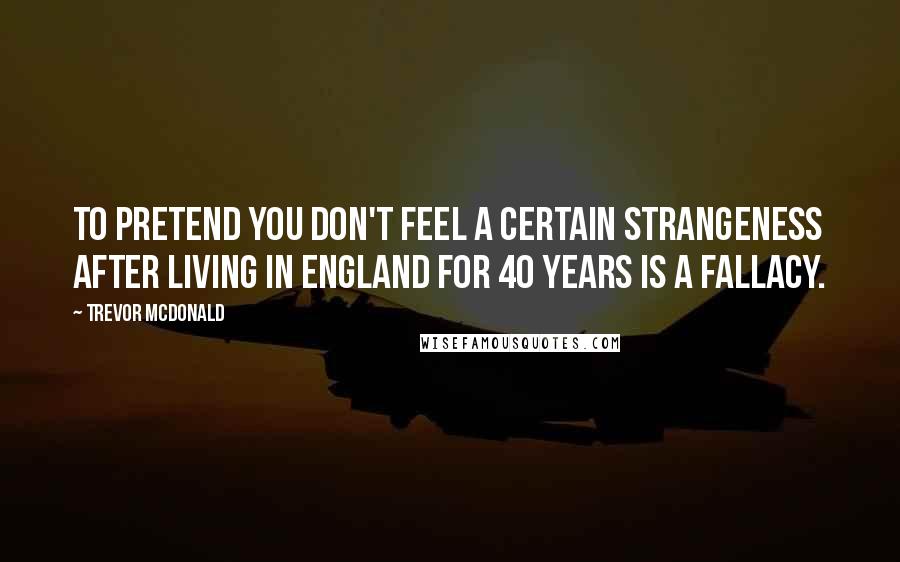 Trevor McDonald Quotes: To pretend you don't feel a certain strangeness after living in England for 40 years is a fallacy.