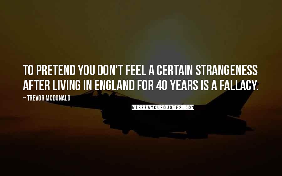 Trevor McDonald Quotes: To pretend you don't feel a certain strangeness after living in England for 40 years is a fallacy.