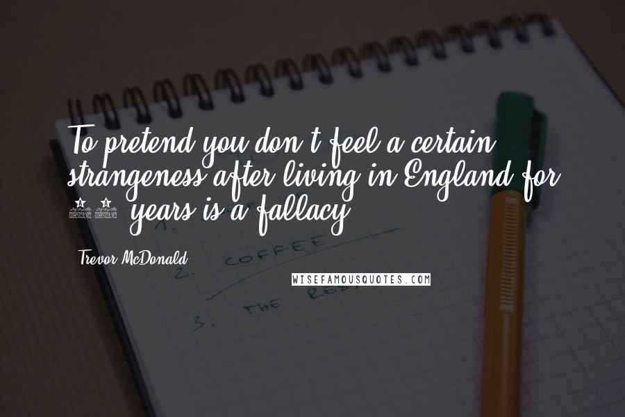 Trevor McDonald Quotes: To pretend you don't feel a certain strangeness after living in England for 40 years is a fallacy.